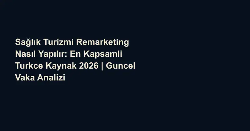 Sağlık Turizmi Remarketing Nasıl Yapılır: En Kapsamli Turkce Kaynak 2026 | Guncel Vaka Analizi