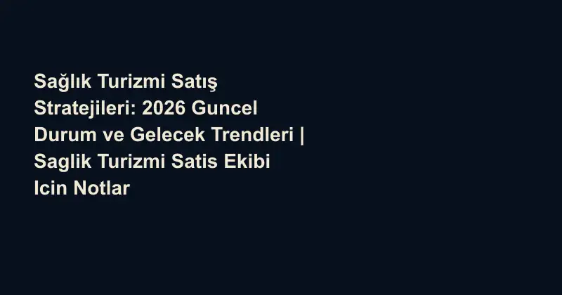 Sağlık Turizmi Satış Stratejileri: 2026 Guncel Durum ve Gelecek Trendleri | Saglik Turizmi Satis Ekibi Icin Notlar