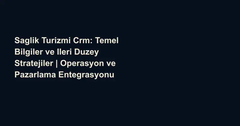 Saglik Turizmi Crm: Temel Bilgiler ve Ileri Duzey Stratejiler | Operasyon ve Pazarlama Entegrasyonu