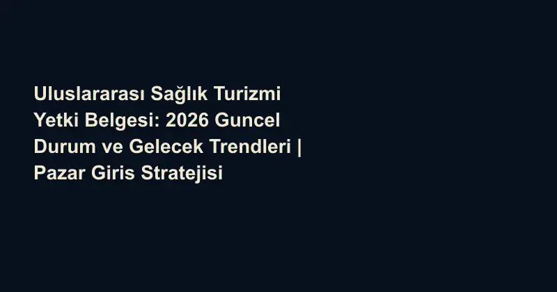 Uluslararası Sağlık Turizmi Yetki Belgesi: 2026 Guncel Durum ve Gelecek Trendleri | Pazar Giris Stratejisi