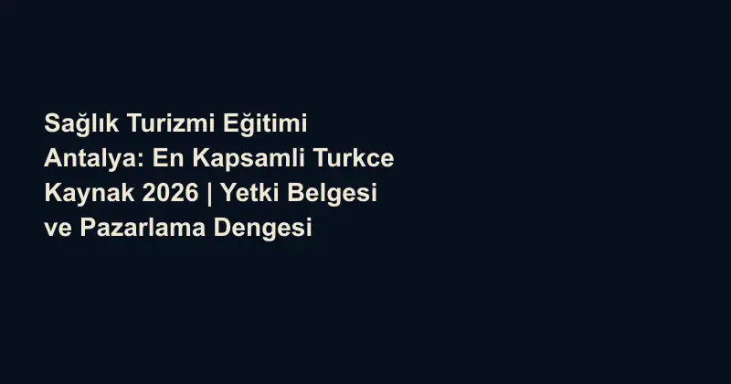Sağlık Turizmi Eğitimi Antalya: En Kapsamli Turkce Kaynak 2026 | Yetki Belgesi ve Pazarlama Dengesi