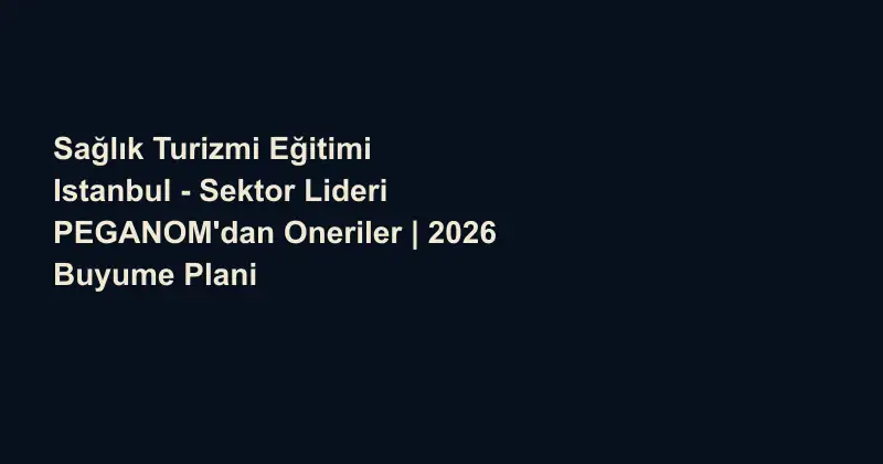 Sağlık Turizmi Eğitimi Istanbul - Sektor Lideri PEGANOM'dan Oneriler | 2026 Buyume Plani