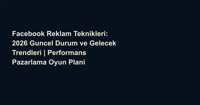 Facebook Reklam Teknikleri: 2026 Guncel Durum ve Gelecek Trendleri | Performans Pazarlama Oyun Plani