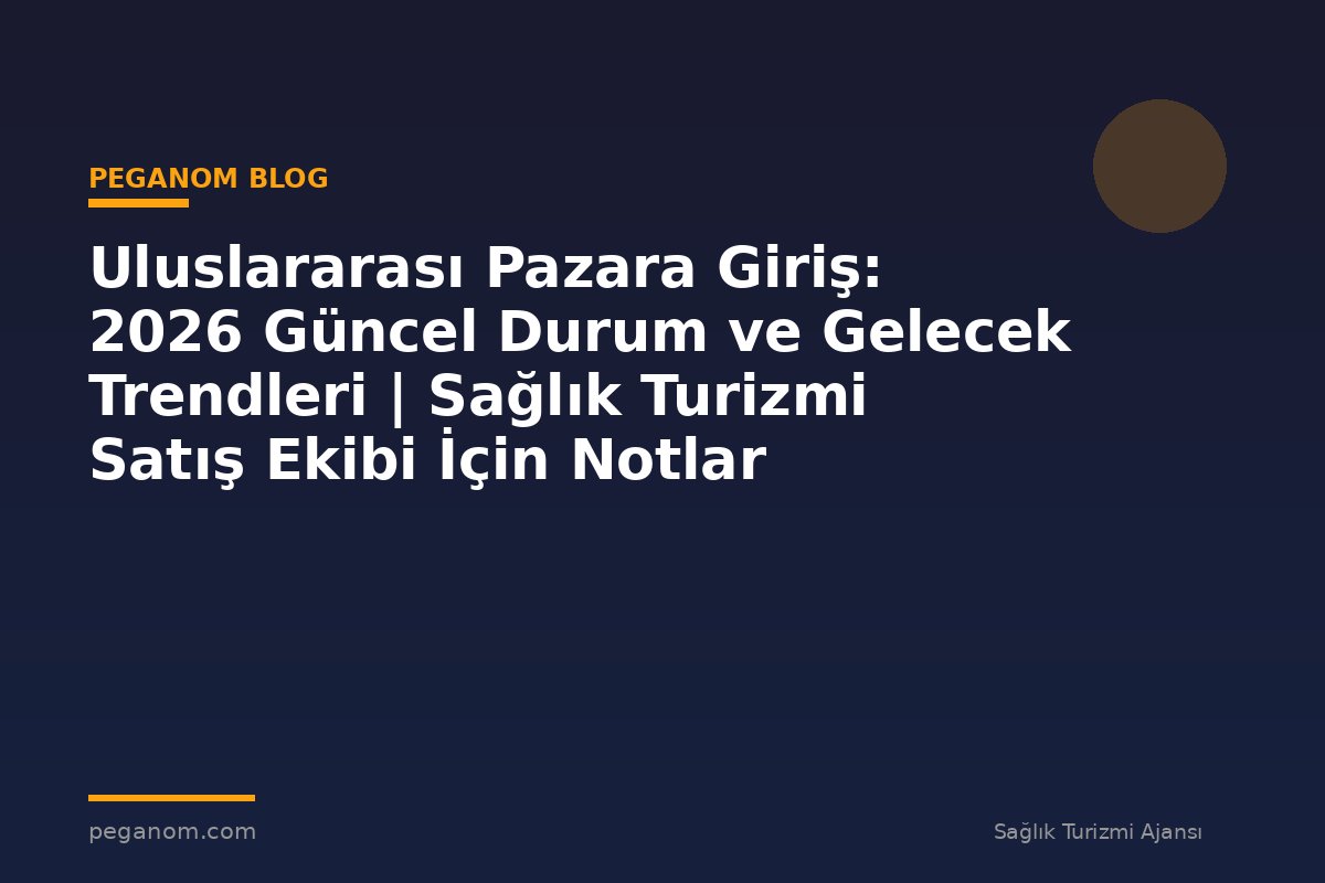 Uluslararası Pazara Giriş: 2026 Güncel Durum ve Gelecek Trendleri | Sağlık Turizmi Satış Ekibi İçin Notlar