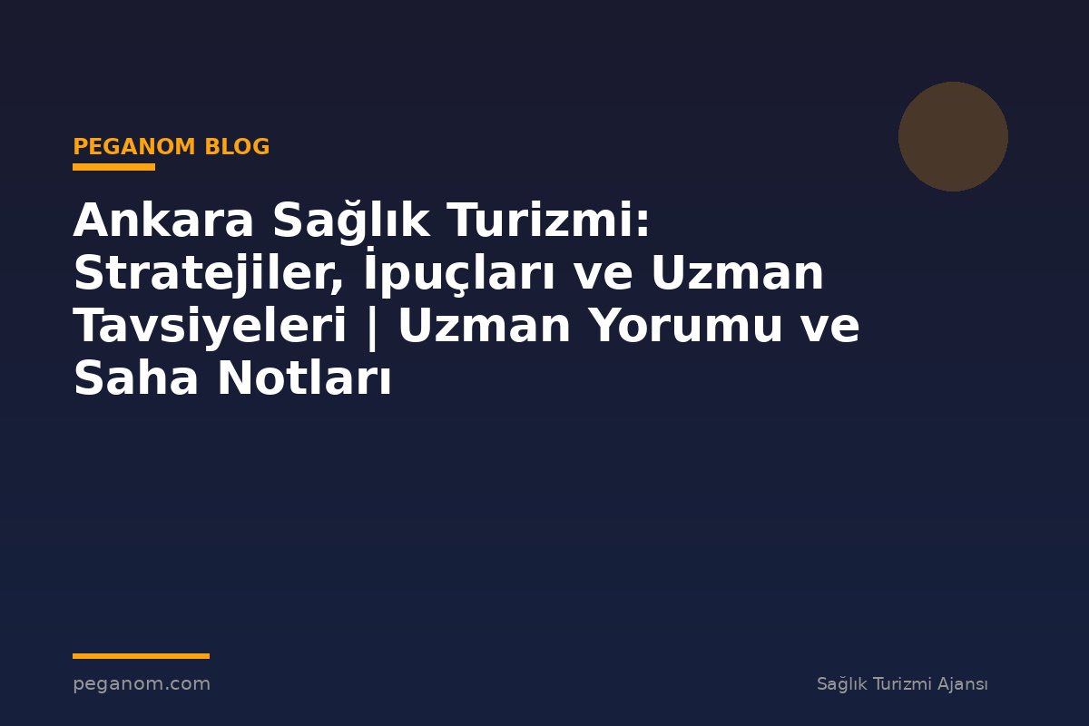 Ankara Sağlık Turizmi: Stratejiler, İpuçları ve Uzman Tavsiyeleri | Uzman Yorumu ve Saha Notları