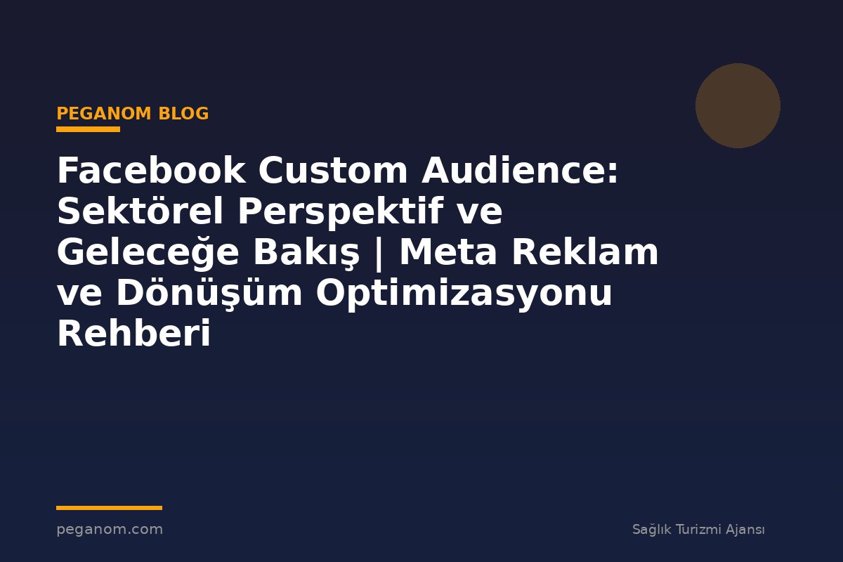 Facebook Custom Audience: Sektörel Perspektif ve Geleceğe Bakış | Meta Reklam ve Dönüşüm Optimizasyonu Rehberi
