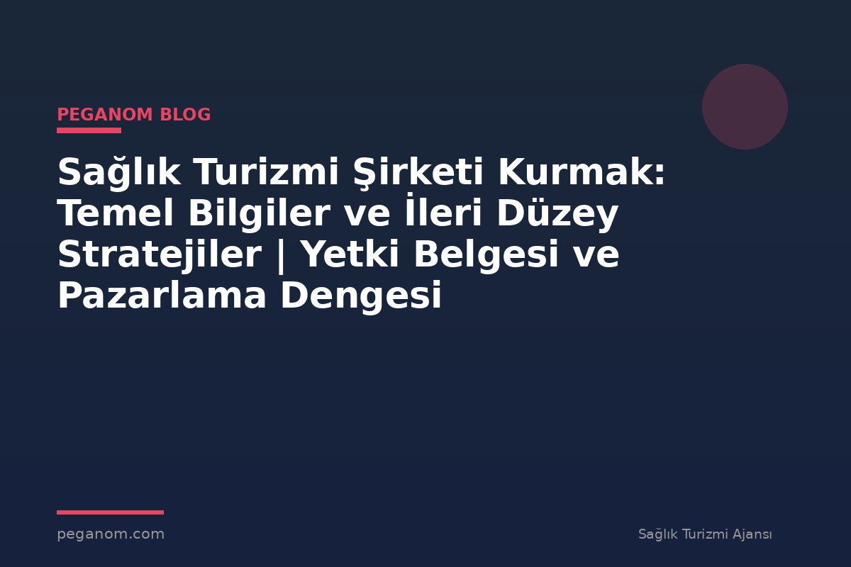 Sağlık Turizmi Şirketi Kurmak: Temel Bilgiler ve İleri Düzey Stratejiler | Yetki Belgesi ve Pazarlama Dengesi
