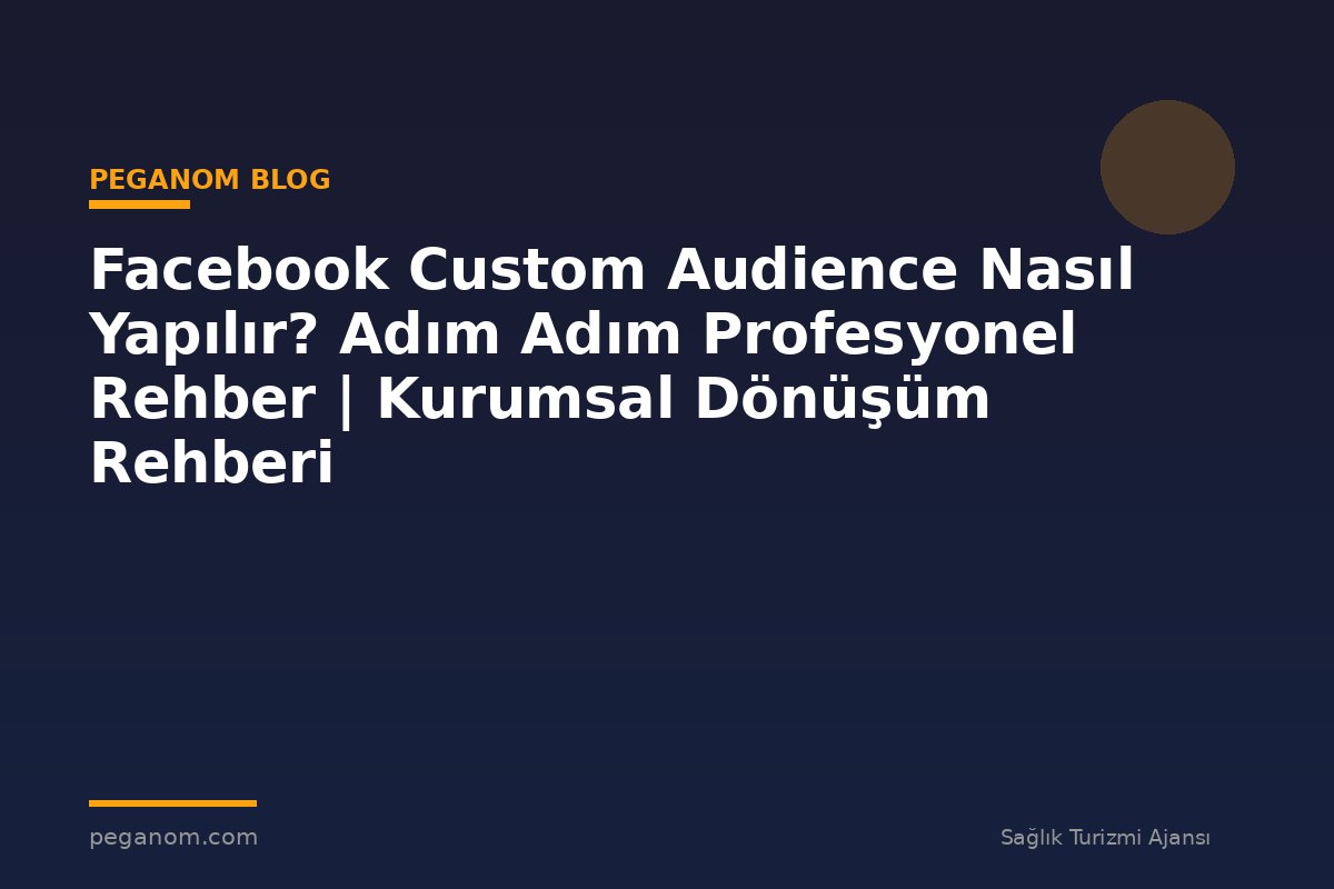 Facebook Custom Audience Nasıl Yapılır? Adım Adım Profesyonel Rehber | Kurumsal Dönüşüm Rehberi