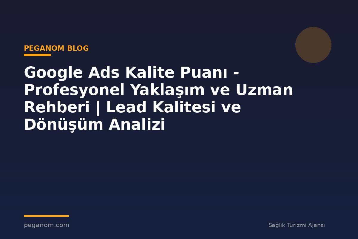 Google Ads Kalite Puanı - Profesyonel Yaklaşım ve Uzman Rehberi | Lead Kalitesi ve Dönüşüm Analizi