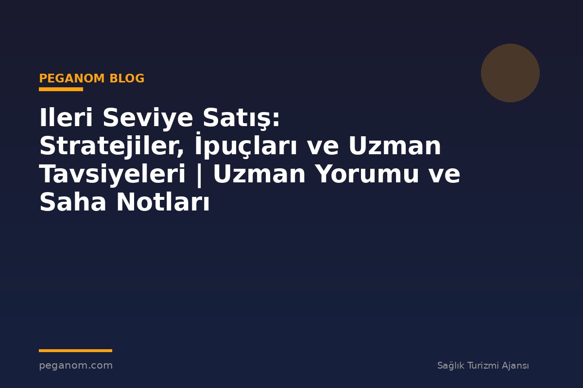 Ileri Seviye Satış: Stratejiler, İpuçları ve Uzman Tavsiyeleri | Uzman Yorumu ve Saha Notları
