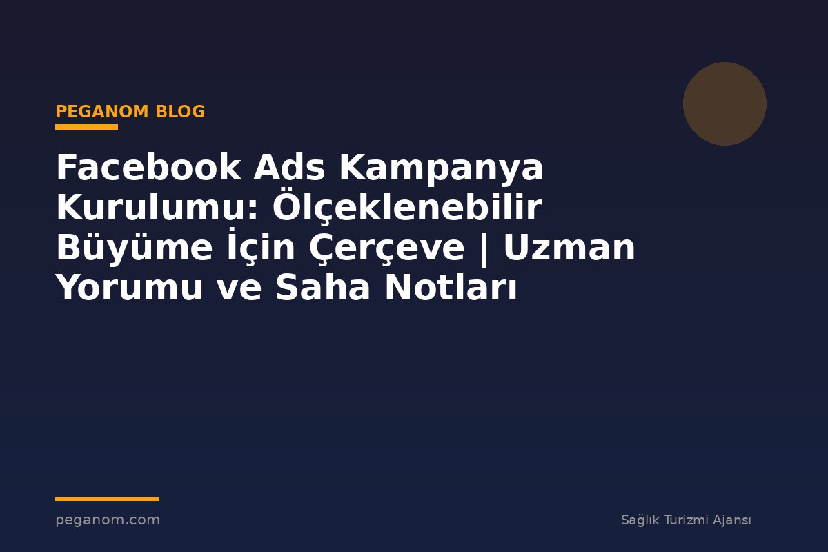 Facebook Ads Kampanya Kurulumu: Ölçeklenebilir Büyüme İçin Çerçeve | Uzman Yorumu ve Saha Notları