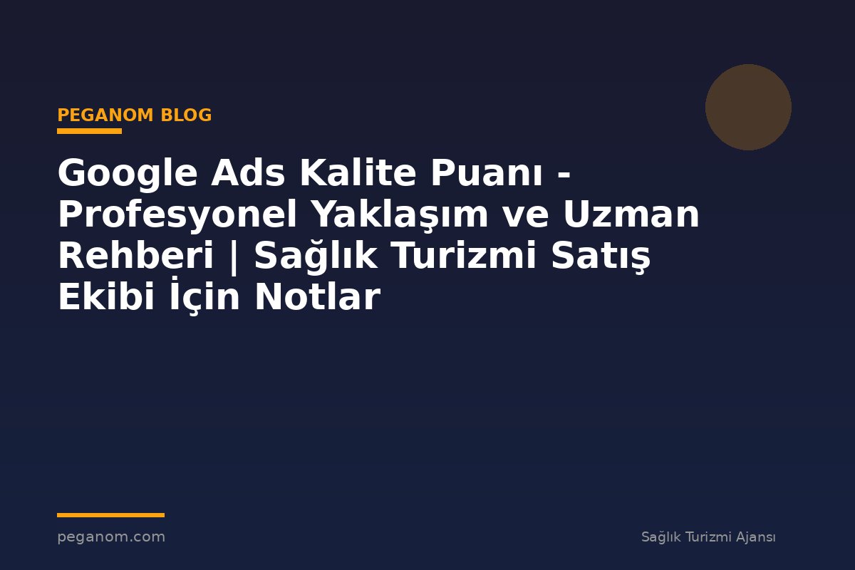 Google Ads Kalite Puanı - Profesyonel Yaklaşım ve Uzman Rehberi | Sağlık Turizmi Satış Ekibi İçin Notlar