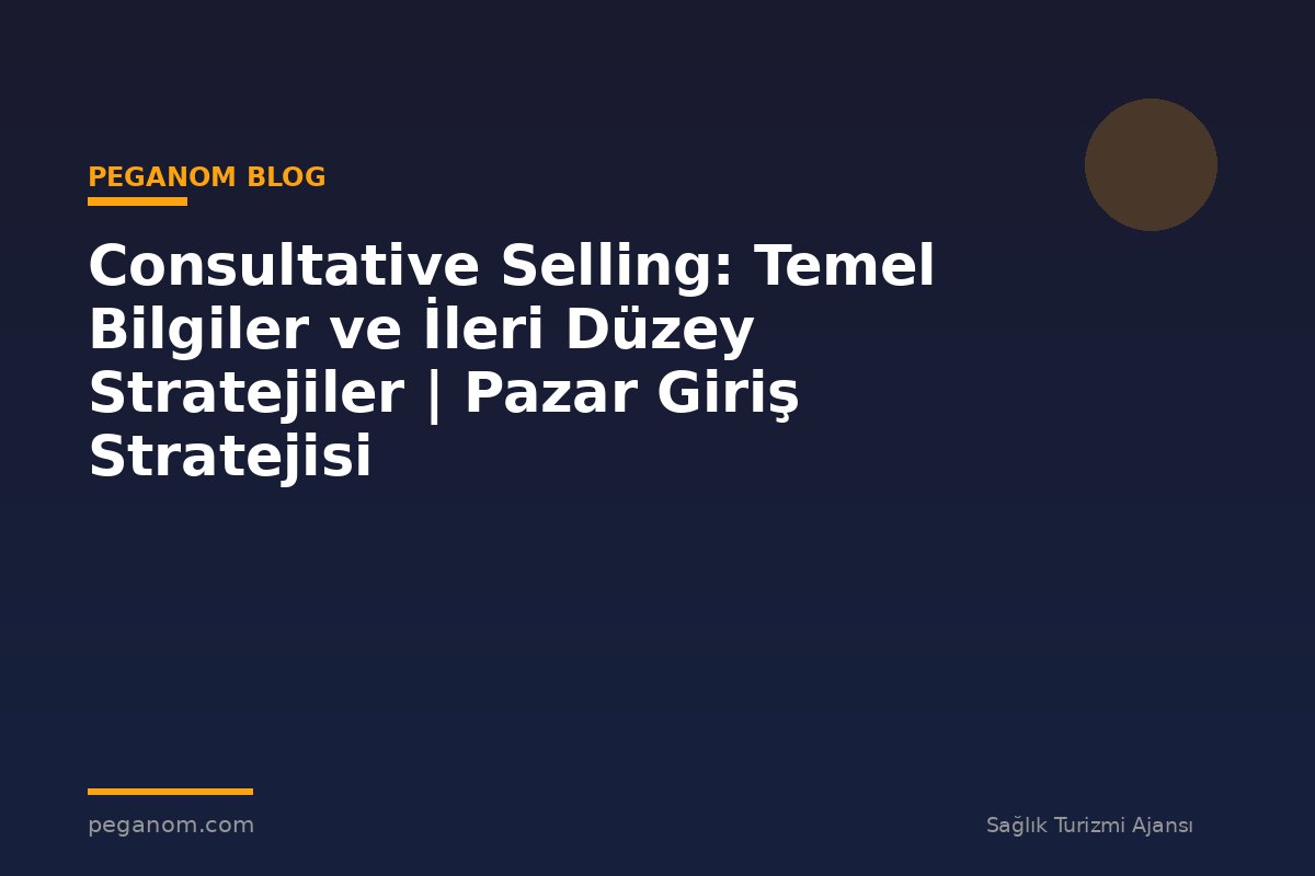 Consultative Selling: Temel Bilgiler ve İleri Düzey Stratejiler | Pazar Giriş Stratejisi