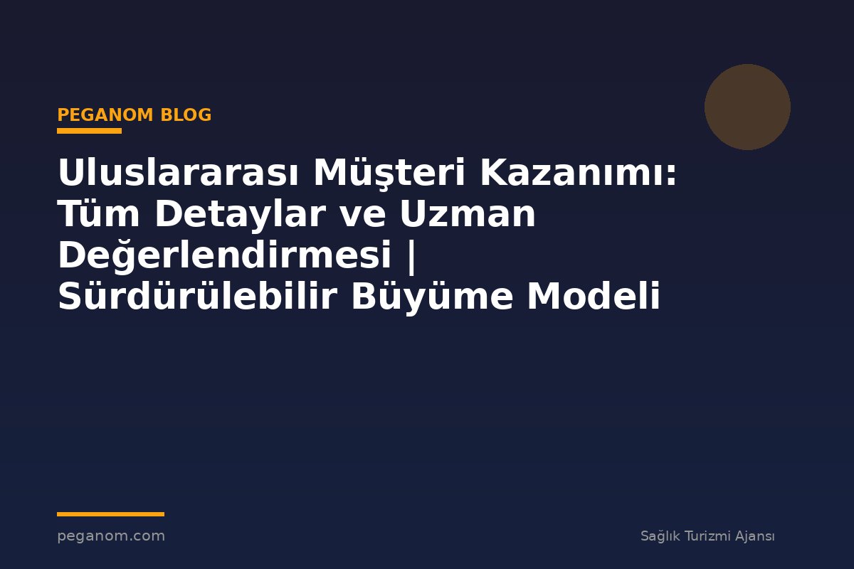 Uluslararası Müşteri Kazanımı: Tüm Detaylar ve Uzman Değerlendirmesi | Sürdürülebilir Büyüme Modeli