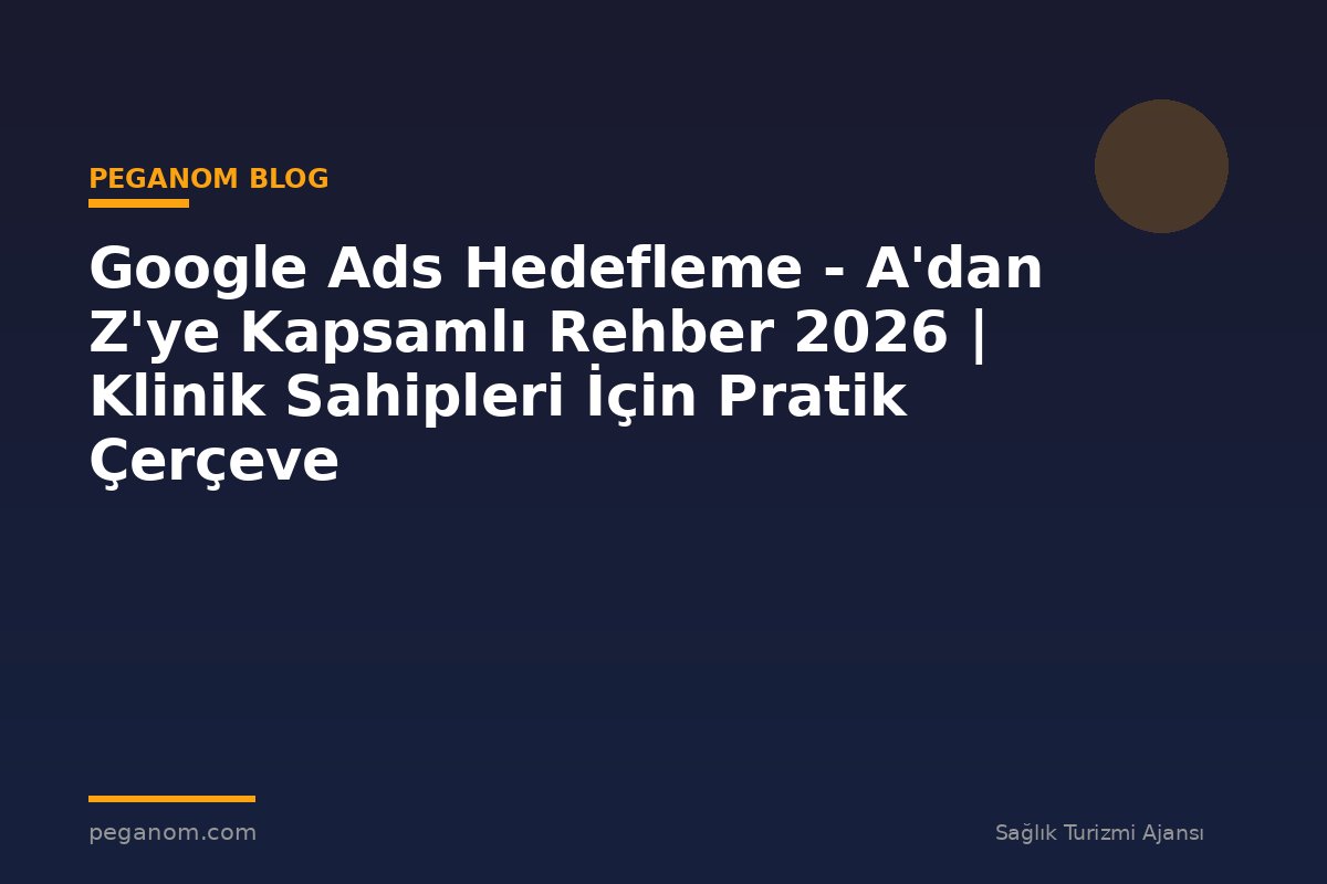 Google Ads Hedefleme - A'dan Z'ye Kapsamlı Rehber 2026 | Klinik Sahipleri İçin Pratik Çerçeve