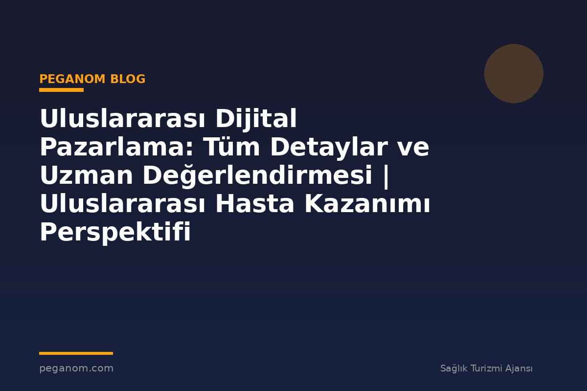 Uluslararası Dijital Pazarlama: Tüm Detaylar ve Uzman Değerlendirmesi | Uluslararası Hasta Kazanımı Perspektifi