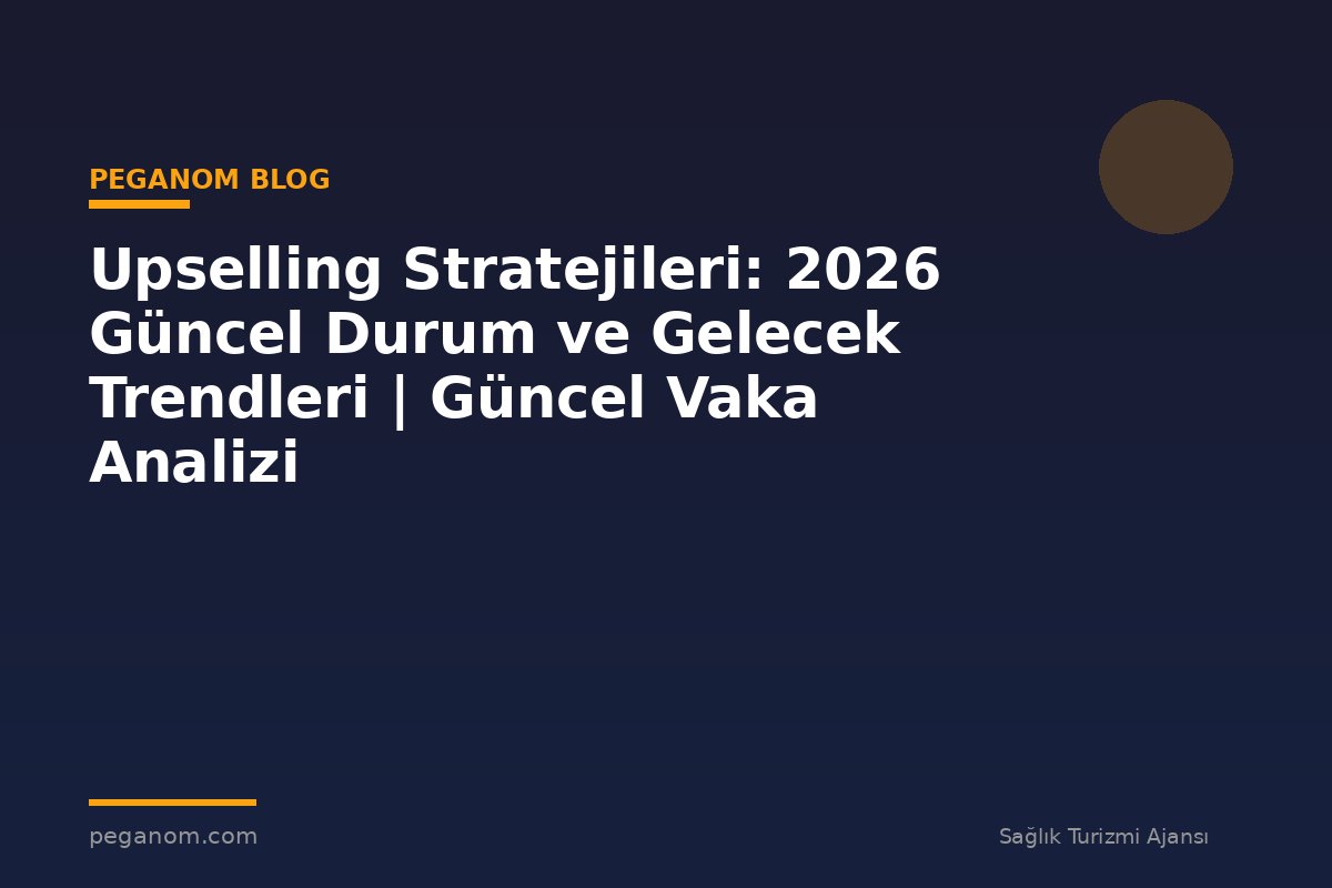 Upselling Stratejileri: 2026 Güncel Durum ve Gelecek Trendleri | Güncel Vaka Analizi