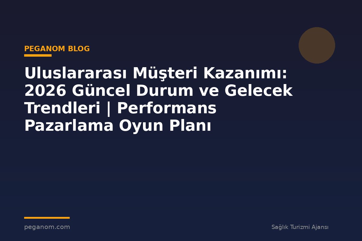Uluslararası Müşteri Kazanımı: 2026 Güncel Durum ve Gelecek Trendleri | Performans Pazarlama Oyun Planı