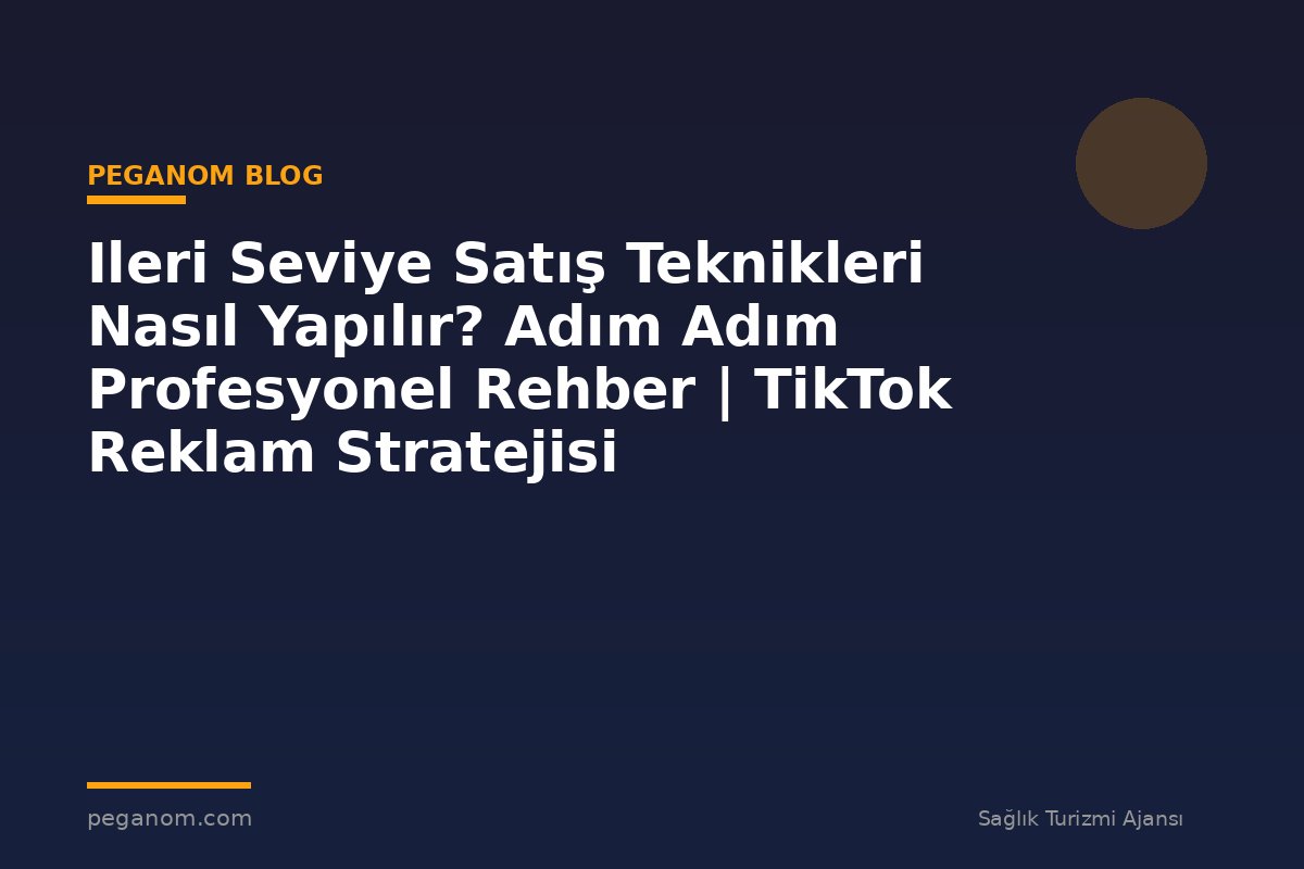 Ileri Seviye Satış Teknikleri Nasıl Yapılır? Adım Adım Profesyonel Rehber | TikTok Reklam Stratejisi