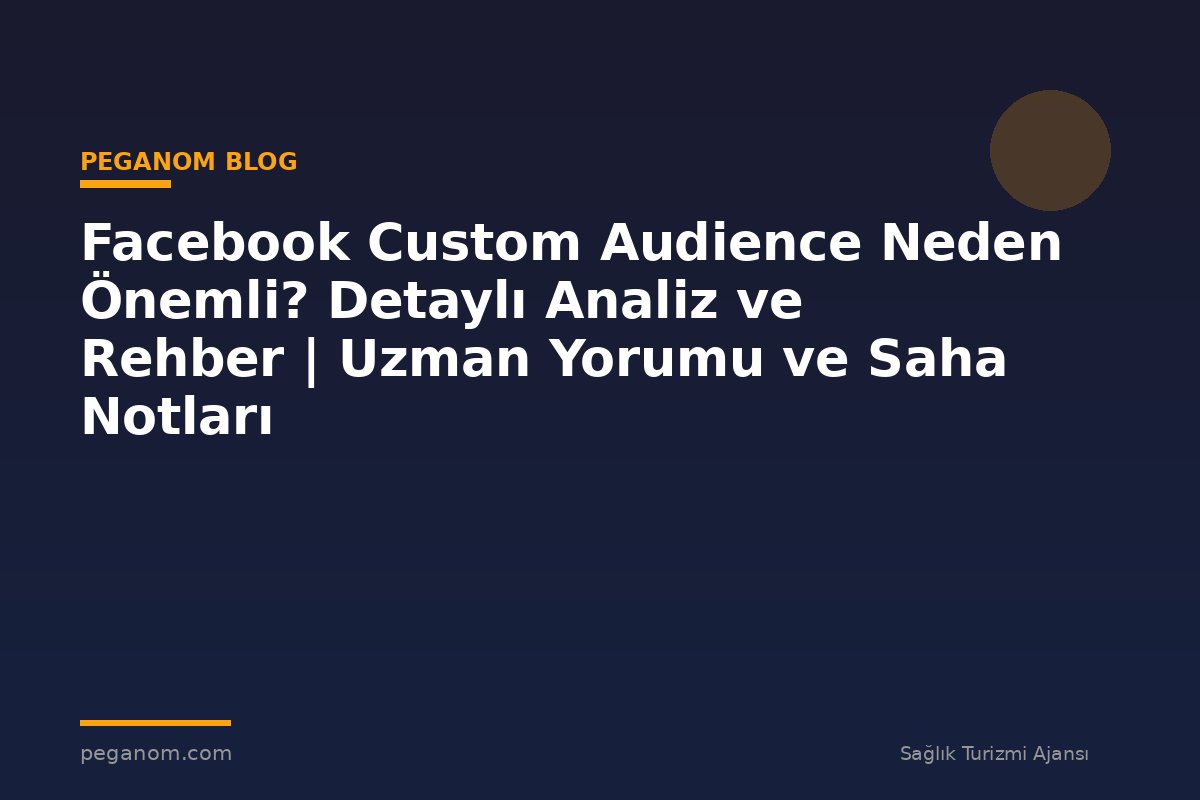 Facebook Custom Audience Neden Önemli? Detaylı Analiz ve Rehber | Uzman Yorumu ve Saha Notları