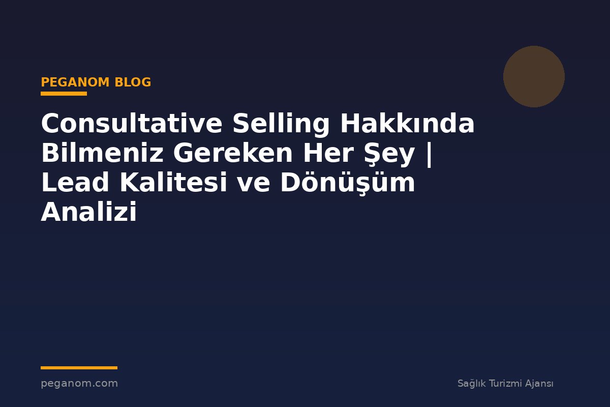 Consultative Selling Hakkında Bilmeniz Gereken Her Şey | Lead Kalitesi ve Dönüşüm Analizi