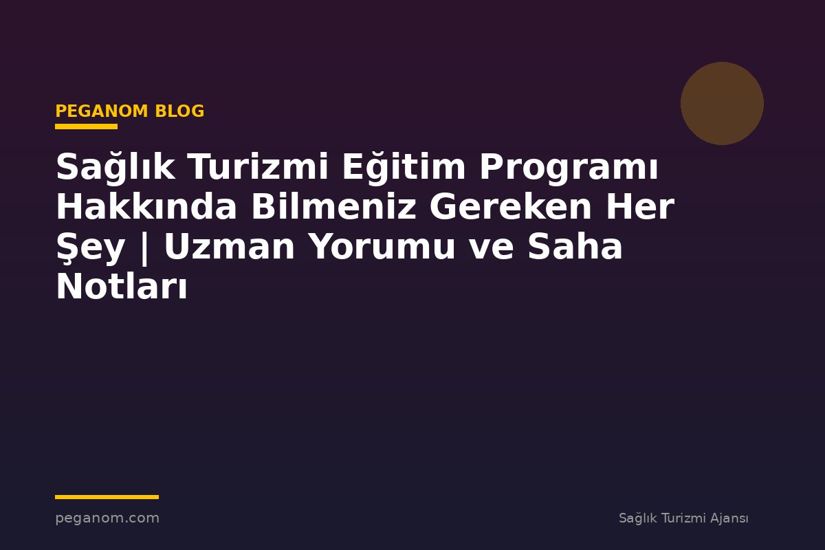 Sağlık Turizmi Eğitim Programı Hakkında Bilmeniz Gereken Her Şey | Uzman Yorumu ve Saha Notları