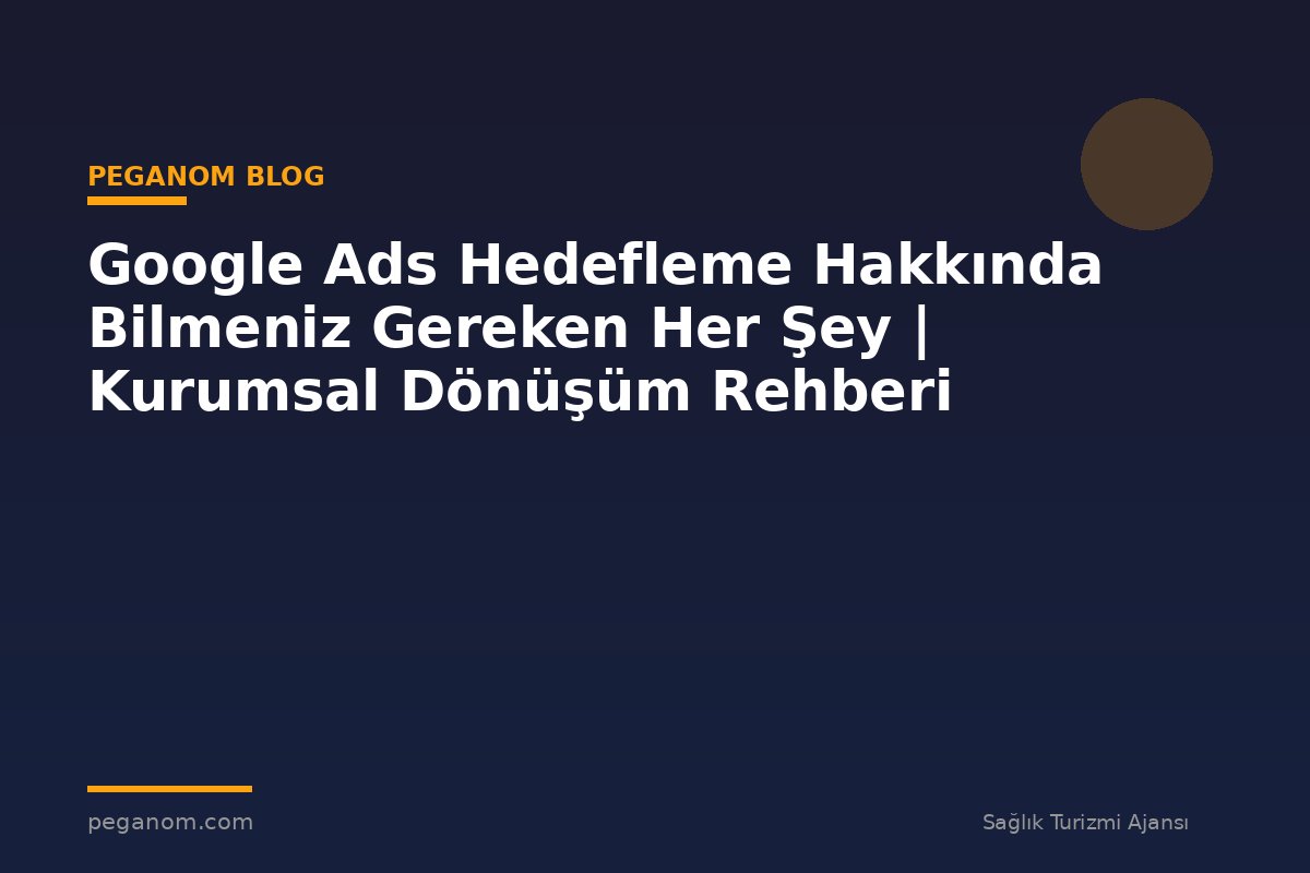 Google Ads Hedefleme Hakkında Bilmeniz Gereken Her Şey | Kurumsal Dönüşüm Rehberi