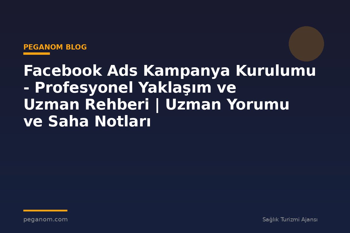 Facebook Ads Kampanya Kurulumu - Profesyonel Yaklaşım ve Uzman Rehberi | Uzman Yorumu ve Saha Notları