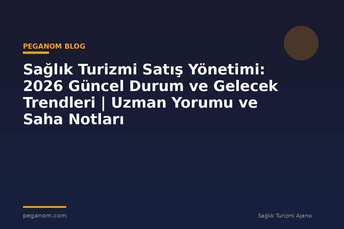 Sağlık Turizmi Satış Yönetimi: 2026 Güncel Durum ve Gelecek Trendleri | Uzman Yorumu ve Saha Notları