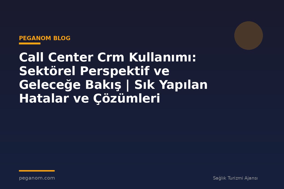 Call Center Crm Kullanımı: Sektörel Perspektif ve Geleceğe Bakış | Sık Yapılan Hatalar ve Çözümleri