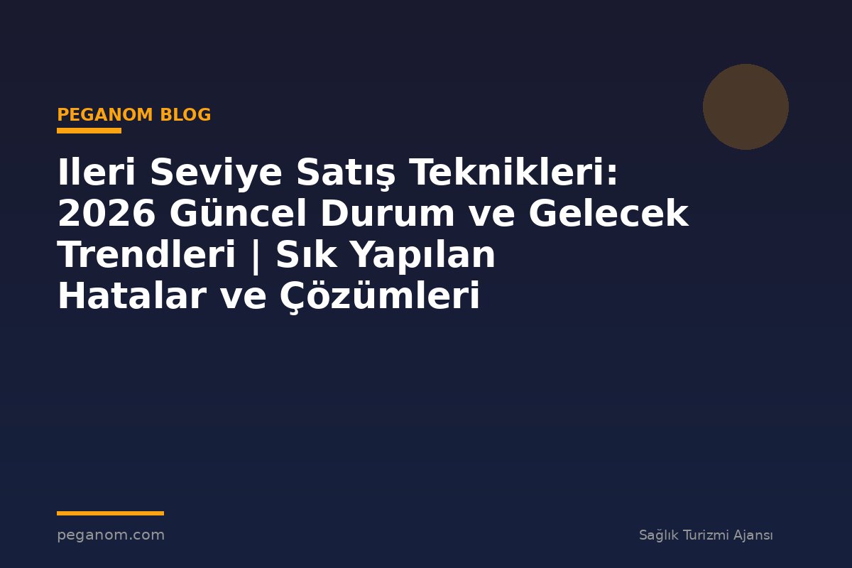 Ileri Seviye Satış Teknikleri: 2026 Güncel Durum ve Gelecek Trendleri | Sık Yapılan Hatalar ve Çözümleri