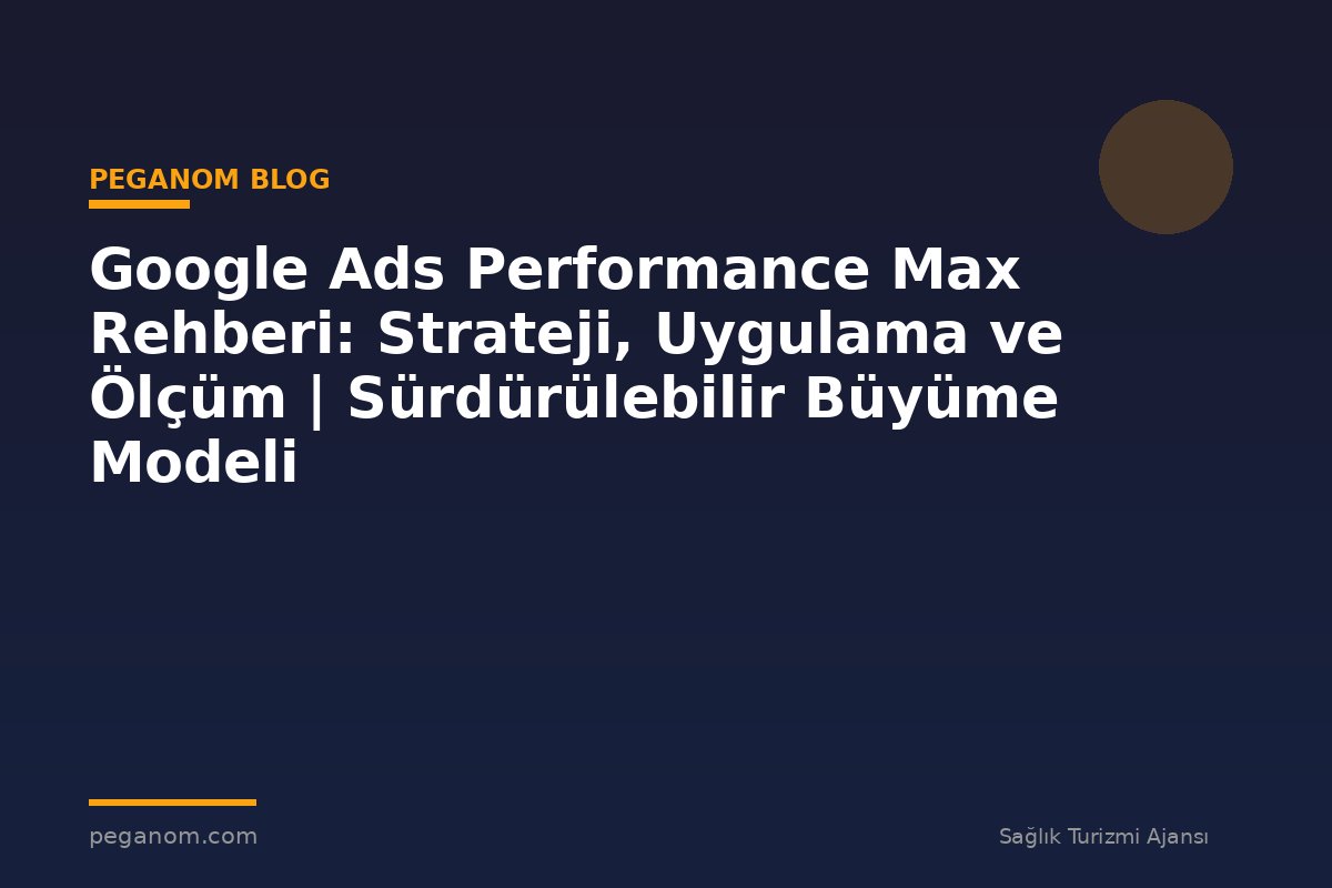 Google Ads Performance Max Rehberi: Strateji, Uygulama ve Ölçüm | Sürdürülebilir Büyüme Modeli