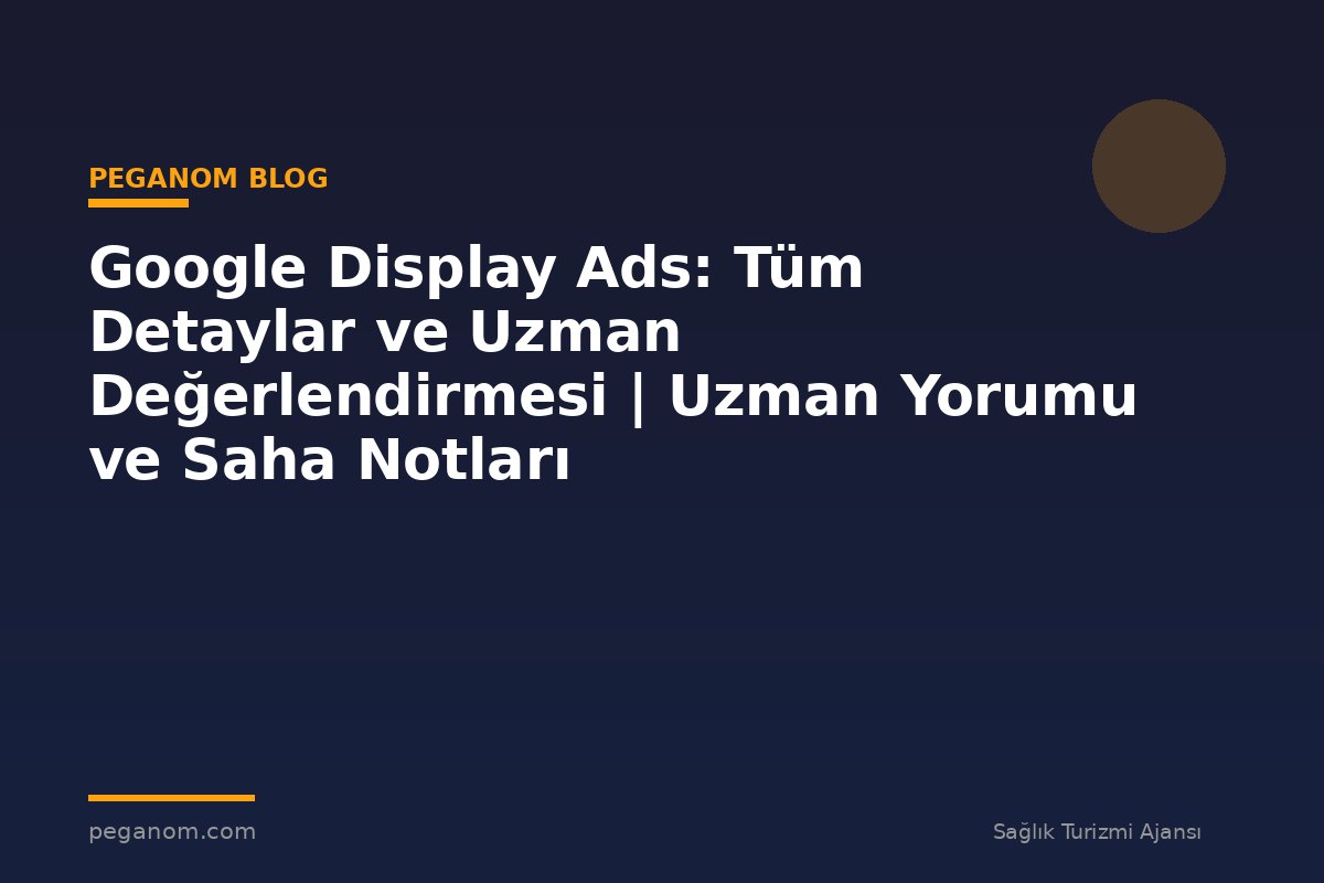 Google Display Ads: Tüm Detaylar ve Uzman Değerlendirmesi | Uzman Yorumu ve Saha Notları