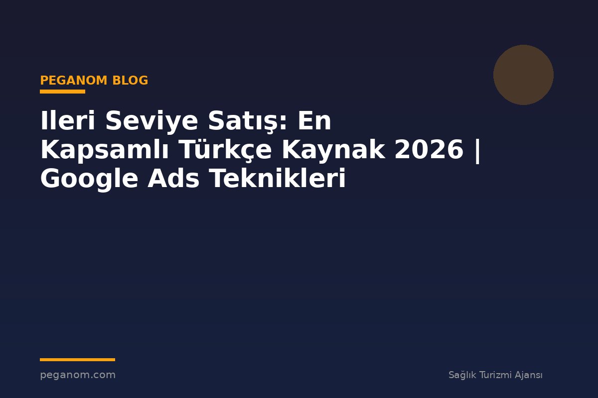 Ileri Seviye Satış: En Kapsamlı Türkçe Kaynak 2026 | Google Ads Teknikleri