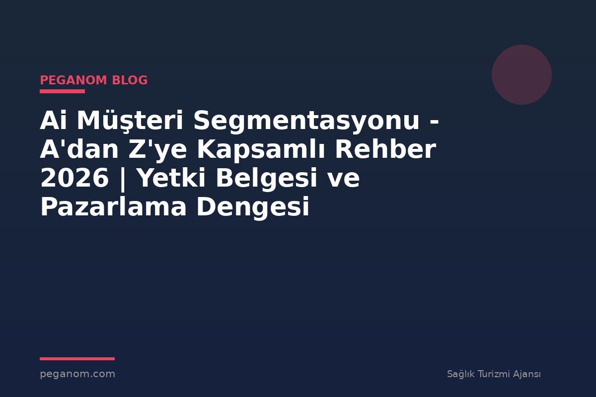 Ai Müşteri Segmentasyonu - A'dan Z'ye Kapsamlı Rehber 2026 | Yetki Belgesi ve Pazarlama Dengesi
