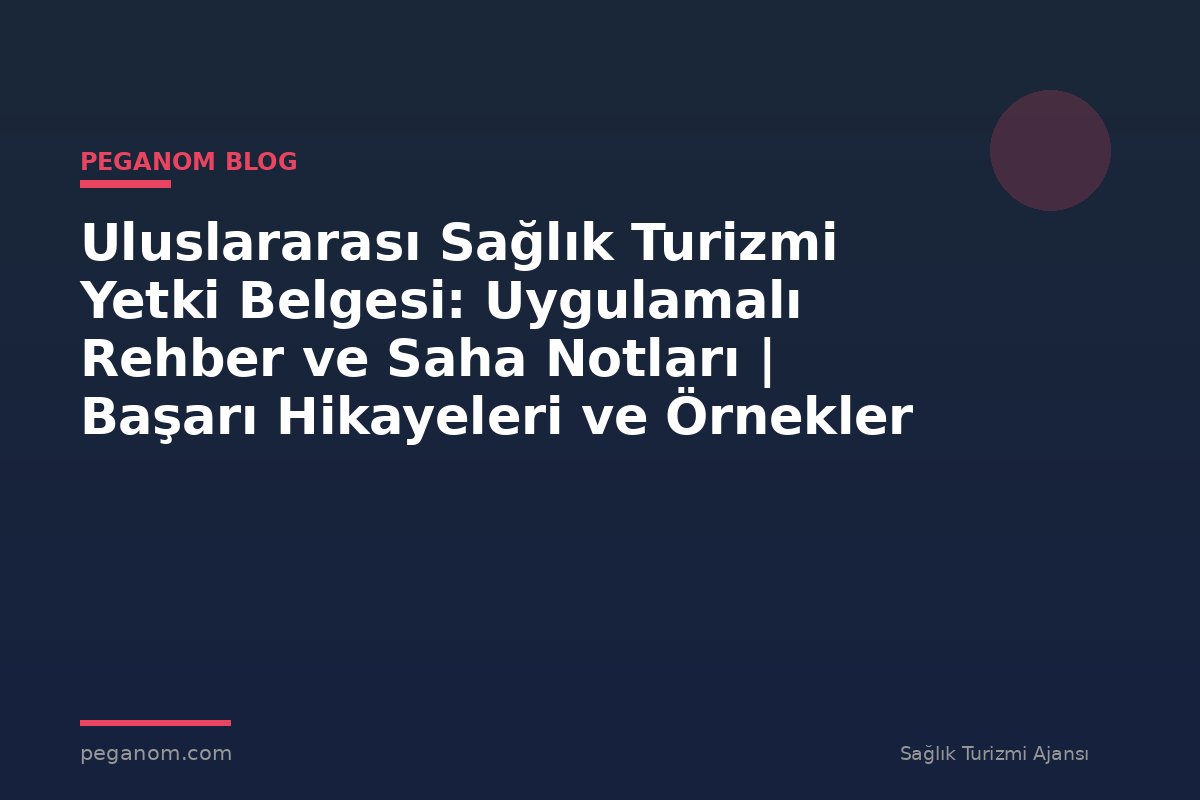 Uluslararası Sağlık Turizmi Yetki Belgesi: Uygulamalı Rehber ve Saha Notları | Başarı Hikayeleri ve Örnekler