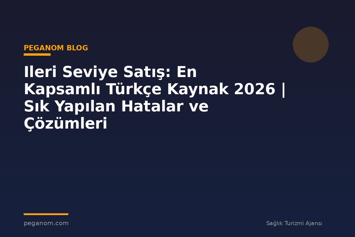 Ileri Seviye Satış: En Kapsamlı Türkçe Kaynak 2026 | Sık Yapılan Hatalar ve Çözümleri