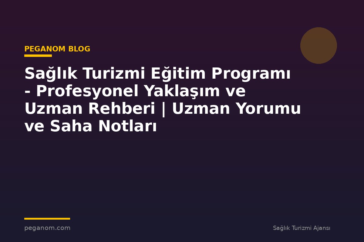Sağlık Turizmi Eğitim Programı - Profesyonel Yaklaşım ve Uzman Rehberi | Uzman Yorumu ve Saha Notları