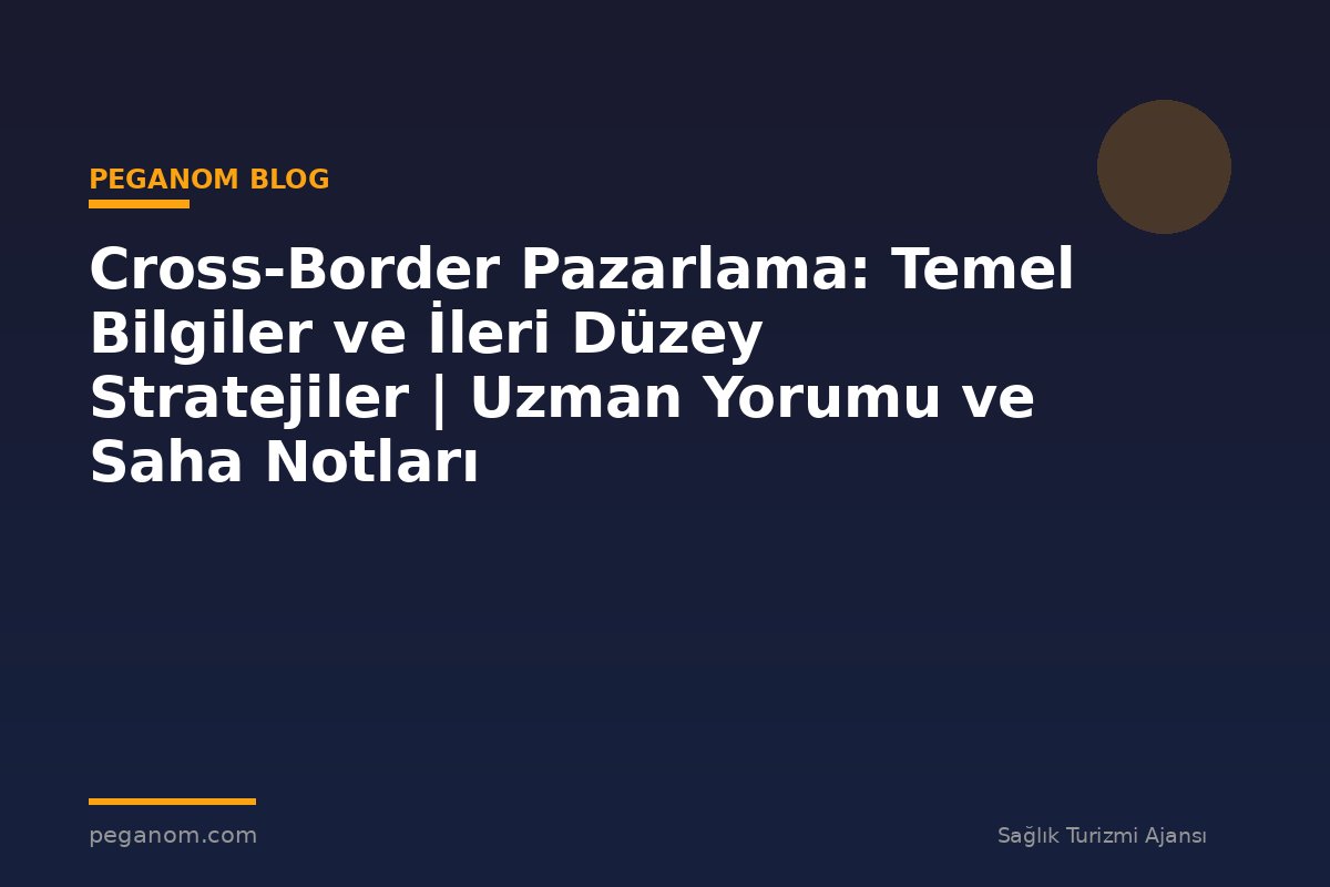 Cross-Border Pazarlama: Temel Bilgiler ve İleri Düzey Stratejiler | Uzman Yorumu ve Saha Notları