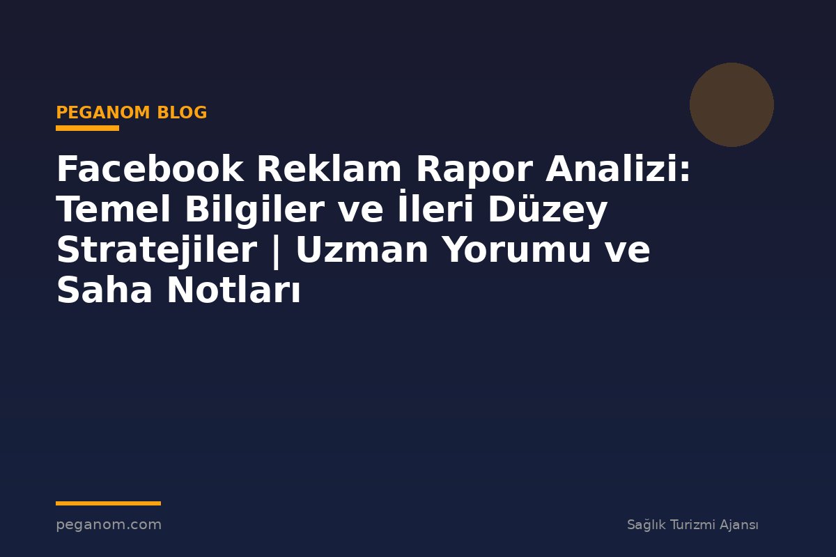 Facebook Reklam Rapor Analizi: Temel Bilgiler ve İleri Düzey Stratejiler | Uzman Yorumu ve Saha Notları