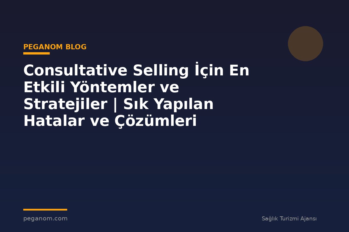 Consultative Selling İçin En Etkili Yöntemler ve Stratejiler | Sık Yapılan Hatalar ve Çözümleri