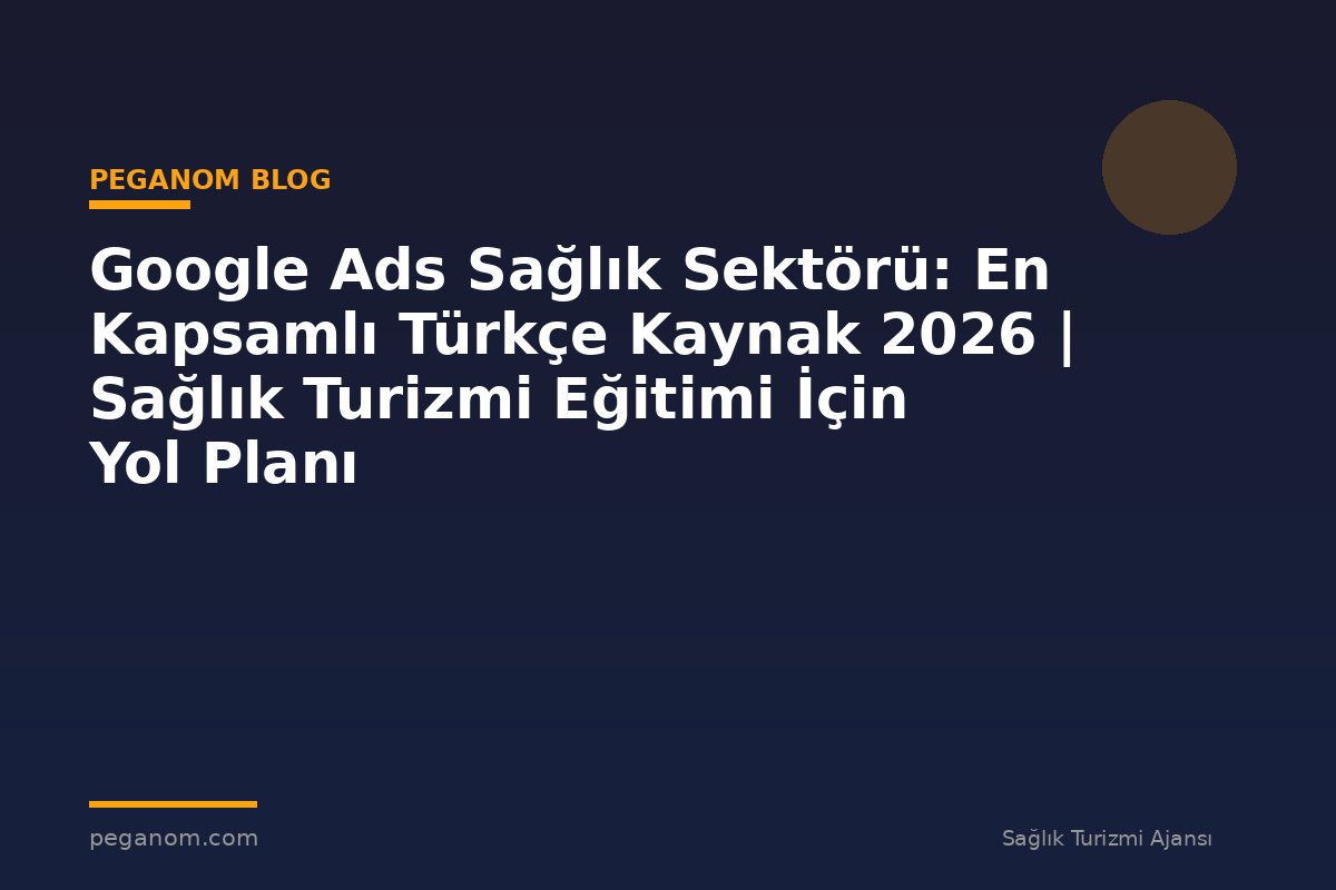 Google Ads Sağlık Sektörü: En Kapsamlı Türkçe Kaynak 2026 | Sağlık Turizmi Eğitimi İçin Yol Planı