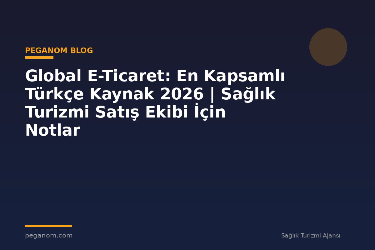 Global E-Ticaret: En Kapsamlı Türkçe Kaynak 2026 | Sağlık Turizmi Satış Ekibi İçin Notlar