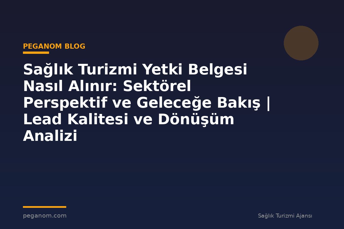 Sağlık Turizmi Yetki Belgesi Nasıl Alınır: Sektörel Perspektif ve Geleceğe Bakış | Lead Kalitesi ve Dönüşüm Analizi