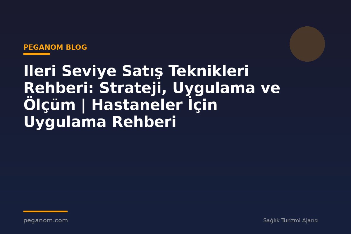 Ileri Seviye Satış Teknikleri Rehberi: Strateji, Uygulama ve Ölçüm | Hastaneler İçin Uygulama Rehberi