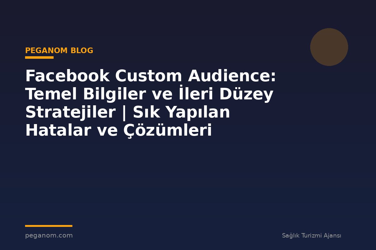 Facebook Custom Audience: Temel Bilgiler ve İleri Düzey Stratejiler | Sık Yapılan Hatalar ve Çözümleri