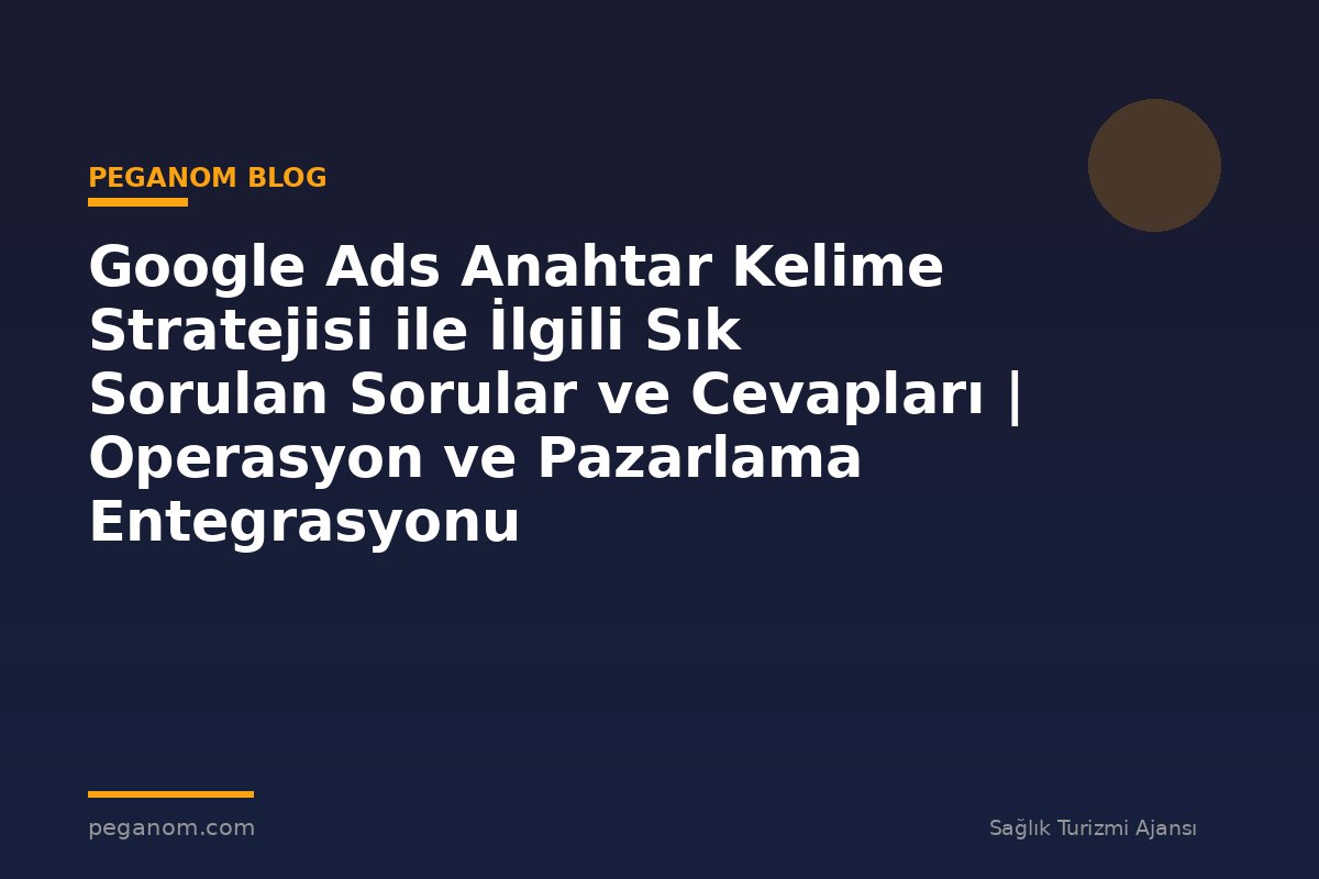 Google Ads Anahtar Kelime Stratejisi ile İlgili Sık Sorulan Sorular ve Cevapları | Operasyon ve Pazarlama Entegrasyonu