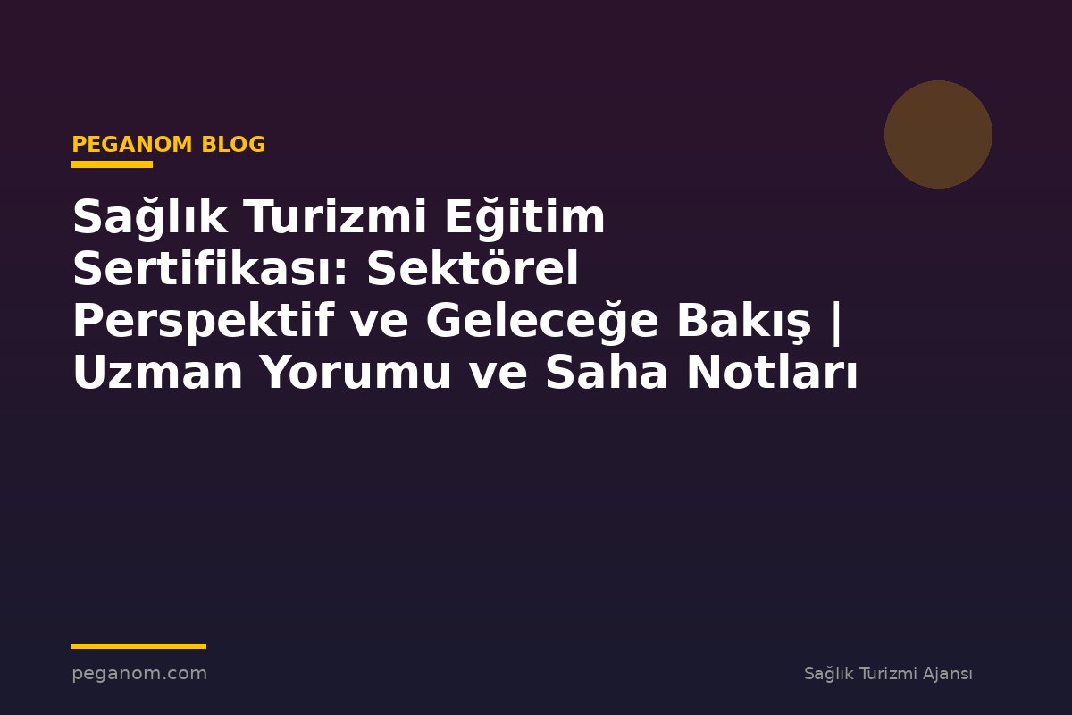 Sağlık Turizmi Eğitim Sertifikası: Sektörel Perspektif ve Geleceğe Bakış | Uzman Yorumu ve Saha Notları