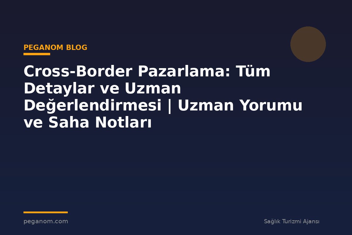 Cross-Border Pazarlama: Tüm Detaylar ve Uzman Değerlendirmesi | Uzman Yorumu ve Saha Notları