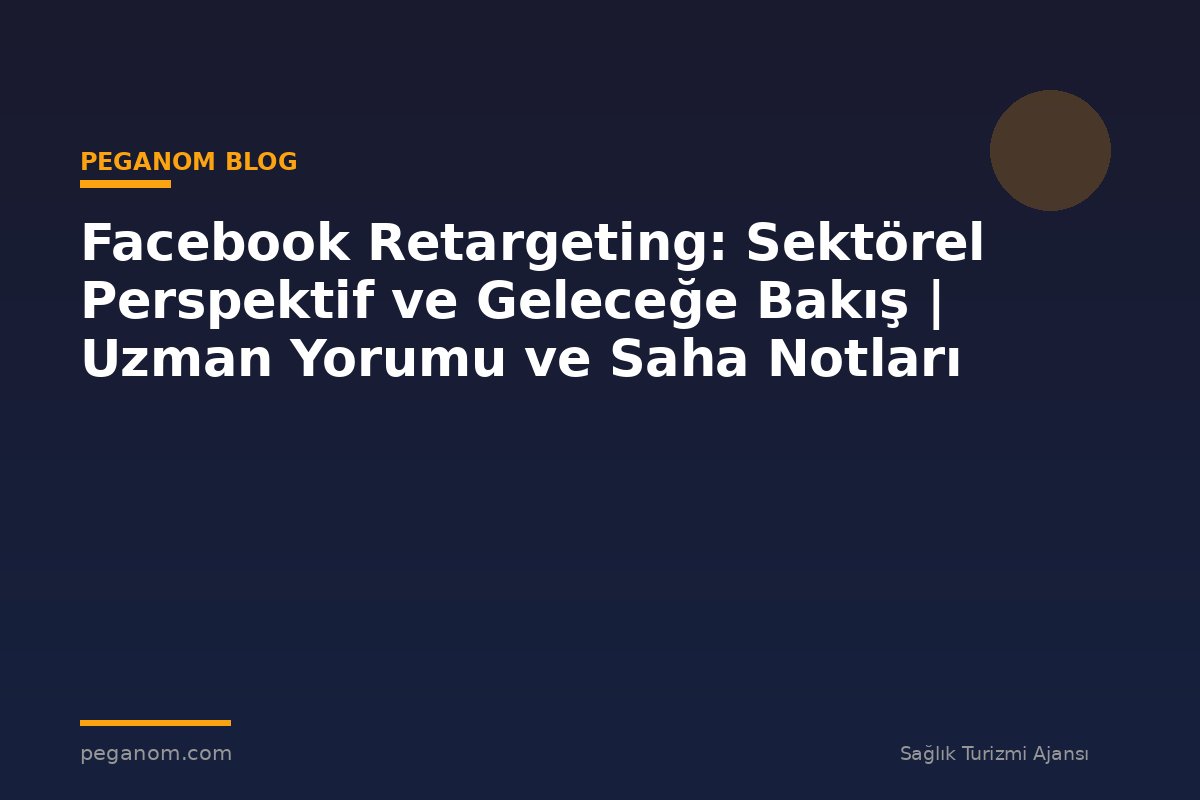 Facebook Retargeting: Sektörel Perspektif ve Geleceğe Bakış | Uzman Yorumu ve Saha Notları